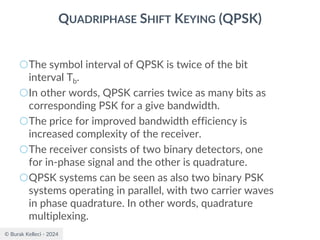 © Burak Kelleci - 2024
QUADRIPHASE SHIFT KEYING (QPSK)
○The symbol interval of QPSK is twice of the bit
interval Tb.
○In other words, QPSK carries twice as many bits as
corresponding PSK for a give bandwidth.
○The price for improved bandwidth efficiency is
increased complexity of the receiver.
○The receiver consists of two binary detectors, one
for in-phase signal and the other is quadrature.
○QPSK systems can be seen as also two binary PSK
systems operating in parallel, with two carrier waves
in phase quadrature. In other words, quadrature
multiplexing.
 