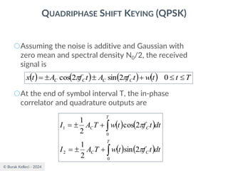 © Burak Kelleci - 2024
QUADRIPHASE SHIFT KEYING (QPSK)
○Assuming the noise is additive and Gaussian with
zero mean and spectral density N0/2, the received
signal is
○At the end of symbol interval T, the in-phase
correlator and quadrature outputs are
( ) ( ) ( ) ( ) T
t
t
w
t
f
A
t
f
A
t
x C
C
C
C 

+


= 0
2
sin
2
cos 

( ) ( )
( ) ( )


+

=
+

=
T
C
C
T
C
C
dt
t
f
t
w
T
A
I
dt
t
f
t
w
T
A
I
0
2
0
1
2
sin
2
1
2
cos
2
1


 