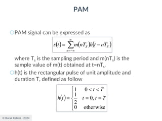 © Burak Kelleci - 2024
PAM
○PAM signal can be expressed as
where Ts is the sampling period and m(nTs) is the
sample value of m(t) obtained at t=nTs.
○h(t) is the rectangular pulse of unit amplitude and
duration T, defined as follow
( ) ( ) ( )


−
=
−
=
n
S
S nT
t
h
nT
m
t
s
( )





=
=


=
otherwise
0
,
0
2
1
0
1
T
t
t
T
t
t
h
 