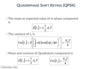 © Burak Kelleci - 2024
QUADRIPHASE SHIFT KEYING (QPSK)
○The mean or expected value of in-phase component
is
○The variance of I1 is
○Mean and variance of Quadrature component is
  T
A
I
E C
2
1
1 
=
  ( ) ( )
4
2
cos 0
2
0
1
T
N
dt
t
f
t
w
E
I
Var
T
C =
















=  
  T
A
I
E C
2
1
2 
=  
4
0
2
T
N
I
Var =
 