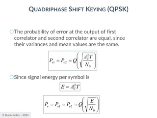 © Burak Kelleci - 2024
QUADRIPHASE SHIFT KEYING (QPSK)
○The probability of error at the output of first
correlator and second correlator are equal, since
their variances and mean values are the same.
○Since signal energy per symbol is








=
=
0
2
2
1
N
T
A
Q
P
P C
e
e
T
A
E C
2
=








=
=
=
0
2
1
N
E
Q
P
P
P e
e
e
 