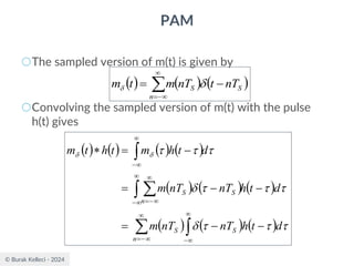 © Burak Kelleci - 2024
PAM
○The sampled version of m(t) is given by
○Convolving the sampled version of m(t) with the pulse
h(t) gives
( ) ( ) ( )


−
=
−
=
n
S
S nT
t
nT
m
t
m 

( ) ( ) ( ) ( )
( ) ( ) ( )
( ) ( ) ( )


 



−

−
=


−

−
=


−
−
−
=
−
−
=
−
=














d
t
h
nT
nT
m
d
t
h
nT
nT
m
d
t
h
m
t
h
t
m
S
n
S
n
S
S
 