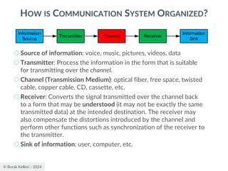 © Burak Kelleci - 2024
HOW IS COMMUNICATION SYSTEM ORGANIZED?
○ Source of information: voice, music, pictures, videos, data
○ Transmitter: Process the information in the form that is suitable
for transmitting over the channel.
○ Channel (Transmission Medium): optical fiber, free space, twisted
cable, copper cable, CD, cassette, etc.
○ Receiver: Converts the signal transmitted over the channel back
to a form that may be understood (it may not be exactly the same
transmitted data) at the intended destination. The receiver may
also compensate the distortions introduced by the channel and
perform other functions such as synchronization of the receiver to
the transmitter.
○ Sink of information: user, computer, etc.
Information
Source
Transmitter Channel Receiver
Information
Sink
 