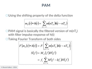 © Burak Kelleci - 2024
PAM
○Using the shifting property of the delta function
○PAM signal is basically the filtered version of m(nTs)
with filter impulse response of h(t)
○Taking Fourier Transform of both sides
( ) ( ) ( ) ( )
S
n
S nT
t
h
nT
m
t
h
t
m −
=
 

−
=

( ) ( )
  ( ) ( )
( ) ( ) ( )
( ) ( )



−
=

−
=
−
=
=






−
=

k
s
s
n
S
S
f
H
kf
f
M
f
f
H
f
M
f
S
nT
t
h
nT
m
F
t
h
t
m
F


 