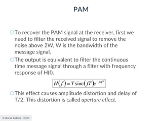 © Burak Kelleci - 2024
PAM
○To recover the PAM signal at the receiver, first we
need to filter the received signal to remove the
noise above 2W, W is the bandwidth of the
message signal.
○The output is equivalent to filter the continuous
time message signal through a filter with frequency
response of H(f).
○This effect causes amplitude distortion and delay of
T/2. This distortion is called aperture effect.
( ) ( ) fT
j
e
fT
T
f
H 
−
= sinc
 