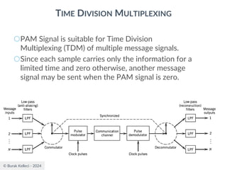 © Burak Kelleci - 2024
TIME DIVISION MULTIPLEXING
○PAM Signal is suitable for Time Division
Multiplexing (TDM) of multiple message signals.
○Since each sample carries only the information for a
limited time and zero otherwise, another message
signal may be sent when the PAM signal is zero.
 