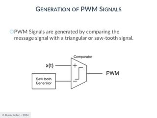 © Burak Kelleci - 2024
GENERATION OF PWM SIGNALS
○PWM Signals are generated by comparing the
message signal with a triangular or saw-tooth signal.
Saw tooth
Generator
x(t)
PWM
Comparator
 