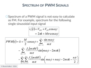 © Burak Kelleci - 2024
SPECTRUM OF PWM SIGNALS
○Spectrum of a PWM signal is not easy to calculate
as FM. For example, spectrum for the following
single sinusoidal input signal
( )
( ) ( )
( )




=



=

−
=

−
=






−
−
+
−
−
−
+
+
=
1 1
0
2
2
sin
2
sin
sin
cos
2
m n
s
c
n
m
c
m
c
s
n
k
m
t
n
t
m
m
M
m
J
k
m
t
m
m
M
m
J
m
t
m
t
M
k
t
PWM













( )
t
M
k
t
V
V
t
v
s
s
SP
DC
s




cos
2
cos
+
=
+
=
 