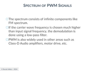 © Burak Kelleci - 2024
SPECTRUM OF PWM SIGNALS
○The spectrum consists of infinite components like
FM spectrum.
○If the carrier wave frequency is chosen much higher
than input signal frequency, the demodulation is
done using a low-pass filter.
○PWM is also widely used in other areas such as
Class-D Audio amplifiers, motor drive, etc.
 