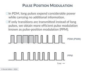 © Burak Kelleci - 2024
PULSE POSITION MODULATION
○In PDM, long pulses expend considerable power
while carrying no additional information.
○If only transitions are transmitted instead of long
pulses, we obtain more efficient pulse modulation
known as pulse-position modulation (PPM).
PDM (PWM)
PPM
 