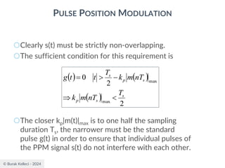 © Burak Kelleci - 2024
PULSE POSITION MODULATION
○Clearly s(t) must be strictly non-overlapping.
○The sufficient condition for this requirement is
○The closer kp|m(t)|max is to one half the sampling
duration Ts, the narrower must be the standard
pulse g(t) in order to ensure that individual pulses of
the PPM signal s(t) do not interfere with each other.
( ) ( )
( )
2
2
0
max
max
s
s
p
s
p
s
T
nT
m
k
nT
m
k
T
t
t
g


−

=
 