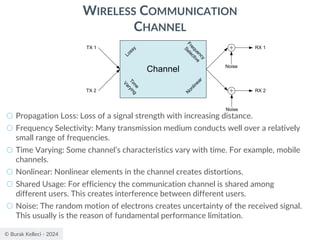 © Burak Kelleci - 2024
WIRELESS COMMUNICATION
CHANNEL
○ Propagation Loss: Loss of a signal strength with increasing distance.
○ Frequency Selectivity: Many transmission medium conducts well over a relatively
small range of frequencies.
○ Time Varying: Some channel’s characteristics vary with time. For example, mobile
channels.
○ Nonlinear: Nonlinear elements in the channel creates distortions.
○ Shared Usage: For efficiency the communication channel is shared among
different users. This creates interference between different users.
○ Noise: The random motion of electrons creates uncertainty of the received signal.
This usually is the reason of fundamental performance limitation.
Channel
Lossy
F
r
e
q
u
e
n
c
y
S
e
l
e
c
t
i
v
e
N
onlinear
T
i
m
e
V
a
r
y
i
n
g
Noise
Noise
RX 1
RX 2
TX 2
TX 1
 