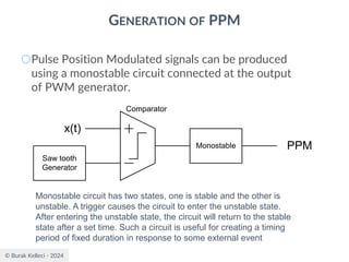 © Burak Kelleci - 2024
GENERATION OF PPM
○Pulse Position Modulated signals can be produced
using a monostable circuit connected at the output
of PWM generator.
Saw tooth
Generator
x(t)
Comparator
Monostable PPM
Monostable circuit has two states, one is stable and the other is
unstable. A trigger causes the circuit to enter the unstable state.
After entering the unstable state, the circuit will return to the stable
state after a set time. Such a circuit is useful for creating a timing
period of fixed duration in response to some external event
 