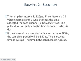 © Burak Kelleci - 2024
EXAMPLE 2 - SOLUTION
○The sampling interval is 125s. Since there are 24
voice channels and 1 sync channel, the time
allocated for each channel is 125s/25=5s. The
pulse duration is 1s, so the time between pulses is
4s.
○If the channels are sampled at Nyquist rate, 6.8KHz,
the sampling period will be 147s. The allocated
time is 5.88s. The time between pulses is 4.88s.
 