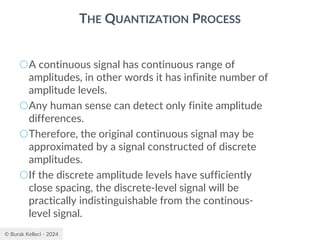 © Burak Kelleci - 2024
THE QUANTIZATION PROCESS
○A continuous signal has continuous range of
amplitudes, in other words it has infinite number of
amplitude levels.
○Any human sense can detect only finite amplitude
differences.
○Therefore, the original continuous signal may be
approximated by a signal constructed of discrete
amplitudes.
○If the discrete amplitude levels have sufficiently
close spacing, the discrete-level signal will be
practically indistinguishable from the continous-
level signal.
 