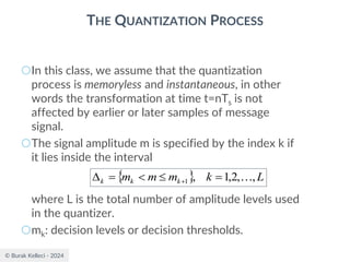 © Burak Kelleci - 2024
THE QUANTIZATION PROCESS
○In this class, we assume that the quantization
process is memoryless and instantaneous, in other
words the transformation at time t=nTs is not
affected by earlier or later samples of message
signal.
○The signal amplitude m is specified by the index k if
it lies inside the interval
where L is the total number of amplitude levels used
in the quantizer.
○mk: decision levels or decision thresholds.
  L
k
m
m
m k
k
k ,
,
2
,
1
,
1 
=


=
 +
 