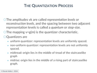 © Burak Kelleci - 2024
THE QUANTIZATION PROCESS
○The amplitudes vk are called representation levels or
reconstruction levels, and the spacing between two adjacent
representation levels is called a quantum or step-size.
○The mapping v=g(m) is the quantizer characteristic.
○Quantizers are
● uniform quantizer: representation levels are uniformly spaced.
● non-uniform quantizer: representation levels are not uniformly
spaced.
● midtread: origin lies in the middle of tread of the staircaselike
graph
● midrise: origin lies in the middle of a rising part of staircaselike
graph.
 