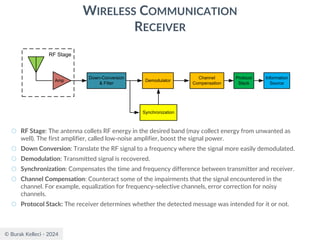 © Burak Kelleci - 2024
WIRELESS COMMUNICATION
RECEIVER
○ RF Stage: The antenna collets RF energy in the desired band (may collect energy from unwanted as
well). The first amplifier, called low-noise amplifier, boost the signal power.
○ Down Conversion: Translate the RF signal to a frequency where the signal more easily demodulated.
○ Demodulation: Transmitted signal is recovered.
○ Synchronization: Compensates the time and frequency difference between transmitter and receiver.
○ Channel Compensation: Counteract some of the impairments that the signal encountered in the
channel. For example, equalization for frequency-selective channels, error correction for noisy
channels.
○ Protocol Stack: The receiver determines whether the detected message was intended for it or not.
Information
Source
Protocol
Stack
Demodulator
Down-Conversion
& Filter
Amp
RF Stage
Synchronization
Channel
Compensation
 