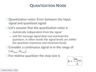 © Burak Kelleci - 2024
QUANTIZATION NOISE
○Quantization noise: Error between the input
signal and quantized signal.
○Let’s assume that the quantization noise is
● statistically independent from the signal
● and the message signal does not overload the
quantizer, in other words the signal levels are within
the quantizer maximum and minimum levels.
○Consider a continuous signal m in the range of
(-mmax, mmax).
○For midrise quantizer the step-size is
L
mmax
2
=

 