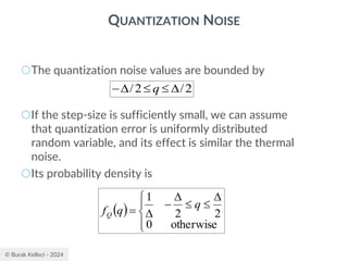 © Burak Kelleci - 2024
QUANTIZATION NOISE
○The quantization noise values are bounded by
○If the step-size is sufficiently small, we can assume
that quantization error is uniformly distributed
random variable, and its effect is similar the thermal
noise.
○Its probability density is
2
/
2
/ 



− q
( )




 



−

=
otherwise
0
2
2
1
q
q
fQ
 