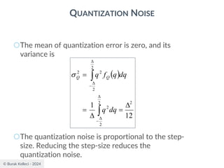 © Burak Kelleci - 2024
QUANTIZATION NOISE
○The mean of quantization error is zero, and its
variance is
○The quantization noise is proportional to the step-
size. Reducing the step-size reduces the
quantization noise.
( )
12
1 2
2
2
2
2
2
2
2

=

=
=




−


−
dq
q
dq
q
f
q Q
Q

 