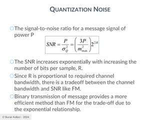 © Burak Kelleci - 2024
QUANTIZATION NOISE
○The signal-to-noise ratio for a message signal of
power P
○The SNR increases exponentially with increasing the
number of bits per sample, R.
○Since R is proportional to required channel
bandwidth, there is a tradeoff between the channel
bandwidth and SNR like FM.
○Binary transmission of message provides a more
efficient method than FM for the trade-off due to
the exponential relationship.
R
Q m
P
P
SNR 2
2
max
2
2
3








=
=

 
