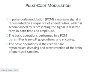 © Burak Kelleci - 2024
PULSE-CODE MODULATION
○In pulse-code modulation (PCM) a message signal is
represented by a sequence of coded pulses, which is
accomplished by representing the signal in discrete
form in both time and amplitude.
○The basic operations performed in a PCM
transmitter is sampling, quantizing and encoding.
○The basic operations in the receiver are
regeneration, decoding and reconstruction of the train
of quantized samples.
 