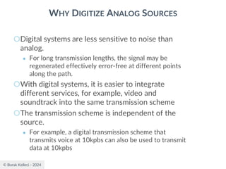 © Burak Kelleci - 2024
WHY DIGITIZE ANALOG SOURCES
○Digital systems are less sensitive to noise than
analog.
● For long transmission lengths, the signal may be
regenerated effectively error-free at different points
along the path.
○With digital systems, it is easier to integrate
different services, for example, video and
soundtrack into the same transmission scheme
○The transmission scheme is independent of the
source.
● For example, a digital transmission scheme that
transmits voice at 10kpbs can also be used to transmit
data at 10kpbs
 