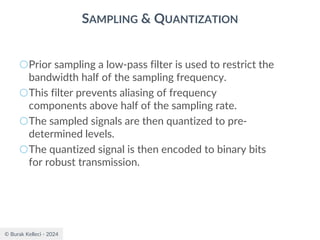 © Burak Kelleci - 2024
SAMPLING & QUANTIZATION
○Prior sampling a low-pass filter is used to restrict the
bandwidth half of the sampling frequency.
○This filter prevents aliasing of frequency
components above half of the sampling rate.
○The sampled signals are then quantized to pre-
determined levels.
○The quantized signal is then encoded to binary bits
for robust transmission.
 
