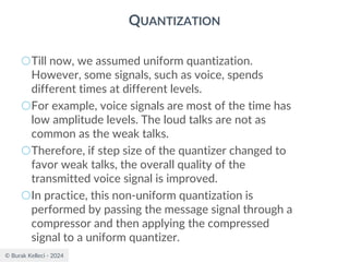© Burak Kelleci - 2024
QUANTIZATION
○Till now, we assumed uniform quantization.
However, some signals, such as voice, spends
different times at different levels.
○For example, voice signals are most of the time has
low amplitude levels. The loud talks are not as
common as the weak talks.
○Therefore, if step size of the quantizer changed to
favor weak talks, the overall quality of the
transmitted voice signal is improved.
○In practice, this non-uniform quantization is
performed by passing the message signal through a
compressor and then applying the compressed
signal to a uniform quantizer.
 