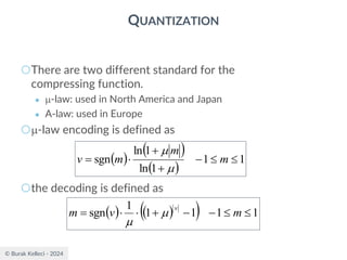 © Burak Kelleci - 2024
QUANTIZATION
○There are two different standard for the
compressing function.
● -law: used in North America and Japan
● A-law: used in Europe
○-law encoding is defined as
○the decoding is defined as
( )
( )
( )
1
1
1
ln
1
ln
sgn 

−
+
+

= m
m
m
v


( ) ( )
( ) 1
1
1
1
1
sgn 

−
−
+


= m
v
m
v


 