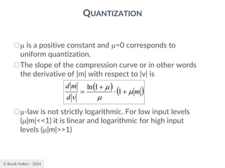 © Burak Kelleci - 2024
QUANTIZATION
○ is a positive constant and =0 corresponds to
uniform quantization.
○The slope of the compression curve or in other words
the derivative of |m| with respect to |v| is
○-law is not strictly logarithmic. For low input levels
(|m|<<1) it is linear and logarithmic for high input
levels (|m|>>1)
( ) ( )
m
v
d
m
d



+

+
= 1
1
ln
 