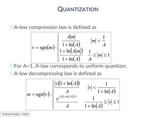 © Burak Kelleci - 2024
QUANTIZATION
○A-law compression law is defined as
○For A=1, A-law corresponds to uniform quantizer.
○A-law decompressing law is defined as
( ) ( )
( )
( )









+
+

+

=
1
1
ln
1
ln
1
1
ln
1
sgn
m
A
A
m
A
A
m
A
m
A
m
v
( )
( )
( )
( )
( )
( )
( )









+
+

+

= −
+
1
ln
1
1
ln
1
1
ln
1
sgn 1
ln
1
v
A
A
e
A
v
A
A
v
v
m A
v
 
