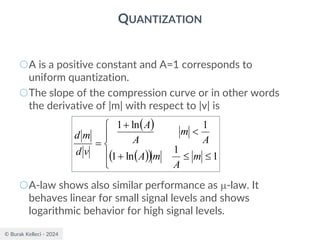 © Burak Kelleci - 2024
QUANTIZATION
○A is a positive constant and A=1 corresponds to
uniform quantization.
○The slope of the compression curve or in other words
the derivative of |m| with respect to |v| is
○A-law shows also similar performance as -law. It
behaves linear for small signal levels and shows
logarithmic behavior for high signal levels.
( )
( )
( )







+

+
=
1
1
ln
1
1
ln
1
m
A
m
A
A
m
A
A
v
d
m
d
 