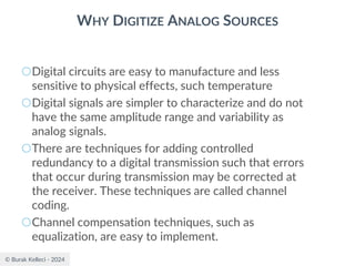 © Burak Kelleci - 2024
WHY DIGITIZE ANALOG SOURCES
○Digital circuits are easy to manufacture and less
sensitive to physical effects, such temperature
○Digital signals are simpler to characterize and do not
have the same amplitude range and variability as
analog signals.
○There are techniques for adding controlled
redundancy to a digital transmission such that errors
that occur during transmission may be corrected at
the receiver. These techniques are called channel
coding.
○Channel compensation techniques, such as
equalization, are easy to implement.
 