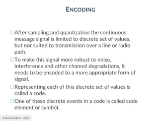 © Burak Kelleci - 2024
ENCODING
○After sampling and quantization the continuous
message signal is limited to discrete set of values,
but nor suited to transmission over a line or radio
path.
○To make this signal more robust to noise,
interference and other channel degradations, it
needs to be encoded to a more appropriate form of
signal.
○Representing each of this discrete set of values is
called a code.
○One of these discrete events in a code is called code
element or symbol.
 