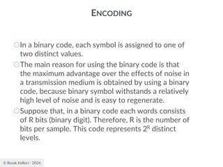 © Burak Kelleci - 2024
ENCODING
○In a binary code, each symbol is assigned to one of
two distinct values.
○The main reason for using the binary code is that
the maximum advantage over the effects of noise in
a transmission medium is obtained by using a binary
code, because binary symbol withstands a relatively
high level of noise and is easy to regenerate.
○Suppose that, in a binary code each words consists
of R bits (binary digit). Therefore, R is the number of
bits per sample. This code represents 2R distinct
levels.
 