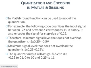 © Burak Kelleci - 2024
QUANTIZATION AND ENCODING
IN MATLAB & SIMULINK
○In Matlab round function can be used to model the
quantization.
○For example, the following code quantizes the input signal
between -2 and  where  corresponds 11 in binary. It
also encodes the signal for step-size of 0.25.
○Therefore, minimum signal level that does not overload
the quantizer is -2x0.25=-0.5V
○Maximum signal level that does not overload the
quantizer is 1x0.25=0.25V.
○The quantizer output will assign -0.5V to 00,
-0.25 to 01, 0 to 10 and 0.25 to 11
 