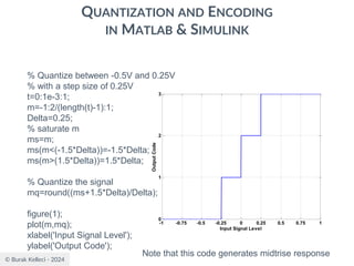 © Burak Kelleci - 2024
QUANTIZATION AND ENCODING
IN MATLAB & SIMULINK
% Quantize between -0.5V and 0.25V
% with a step size of 0.25V
t=0:1e-3:1;
m=-1:2/(length(t)-1):1;
Delta=0.25;
% saturate m
ms=m;
ms(m<(-1.5*Delta))=-1.5*Delta;
ms(m>(1.5*Delta))=1.5*Delta;
% Quantize the signal
mq=round((ms+1.5*Delta)/Delta);
figure(1);
plot(m,mq);
xlabel('Input Signal Level');
ylabel('Output Code');
Note that this code generates midtrise response
-1 -0.75 -0.5 -0.25 0 0.25 0.5 0.75 1
0
1
2
3
Input Signal Level
Output
Code
 