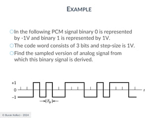 © Burak Kelleci - 2024
EXAMPLE
○In the following PCM signal binary 0 is represented
by -1V and binary 1 is represented by 1V.
○The code word consists of 3 bits and step-size is 1V.
○Find the sampled version of analog signal from
which this binary signal is derived.
 