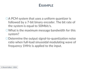 © Burak Kelleci - 2024
EXAMPLE
○A PCM system that uses a uniform quantizer is
followed by a 7-bit binary encoder. The bit rate of
the system is equal to 50Mbit/s.
○What is the maximum message bandwidth for this
system?
○Determine the output signal-to-quantization noise
ratio when full-load sinusoidal modulating wave of
frequency 1MHz is applied to the input.
 