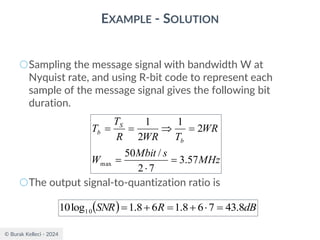 © Burak Kelleci - 2024
EXAMPLE - SOLUTION
○Sampling the message signal with bandwidth W at
Nyquist rate, and using R-bit code to represent each
sample of the message signal gives the following bit
duration.
○The output signal-to-quantization ratio is
MHz
s
Mbit
W
WR
T
WR
R
T
T
b
S
b
57
.
3
7
2
/
50
2
1
2
1
max =

=
=

=
=
( ) dB
R
SNR 8
.
43
7
6
8
.
1
6
8
.
1
log
10 10 =

+
=
+
=
 