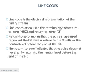 © Burak Kelleci - 2024
LINE CODES
○Line code is the electrical representation of the
binary stream.
○Line codes often used the terminology nonreturn-
to-zero (NRZ) and return-to-zero (RZ)
○Return-to-zero implies that the pulse shape used
represent the bit always return to the 0 volts or the
neutral level before the end of the bit.
○Nonreturn-to-zero indicates that the pulse does not
necessarily return to the neutral level before the
end of the bit.
 