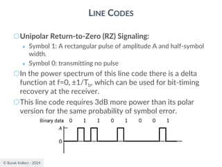 © Burak Kelleci - 2024
LINE CODES
○Unipolar Return-to-Zero (RZ) Signaling:
● Symbol 1: A rectangular pulse of amplitude A and half-symbol
width.
● Symbol 0: transmitting no pulse
○In the power spectrum of this line code there is a delta
function at f=0, ±1/Tb, which can be used for bit-timing
recovery at the receiver.
○This line code requires 3dB more power than its polar
version for the same probability of symbol error.
 
