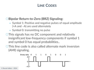 © Burak Kelleci - 2024
LINE CODES
○Bipolar Return-to-Zero (BRZ) Signaling:
● Symbol 1: Positive and negative pulses of equal amplitude
(+A and –A) are used alternately
● Symbol 0: transmitting no pulse
○This signals has no DC component and relatively
insignificant low-frequency components if symbol 1
and symbol 0 has equal probabilities..
○This line code is also called alternate mark inversion
(AMI) signaling.
 
