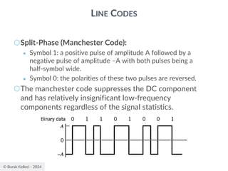 © Burak Kelleci - 2024
LINE CODES
○Split-Phase (Manchester Code):
● Symbol 1: a positive pulse of amplitude A followed by a
negative pulse of amplitude –A with both pulses being a
half-symbol wide.
● Symbol 0: the polarities of these two pulses are reversed.
○The manchester code suppresses the DC component
and has relatively insignificant low-frequency
components regardless of the signal statistics.
 