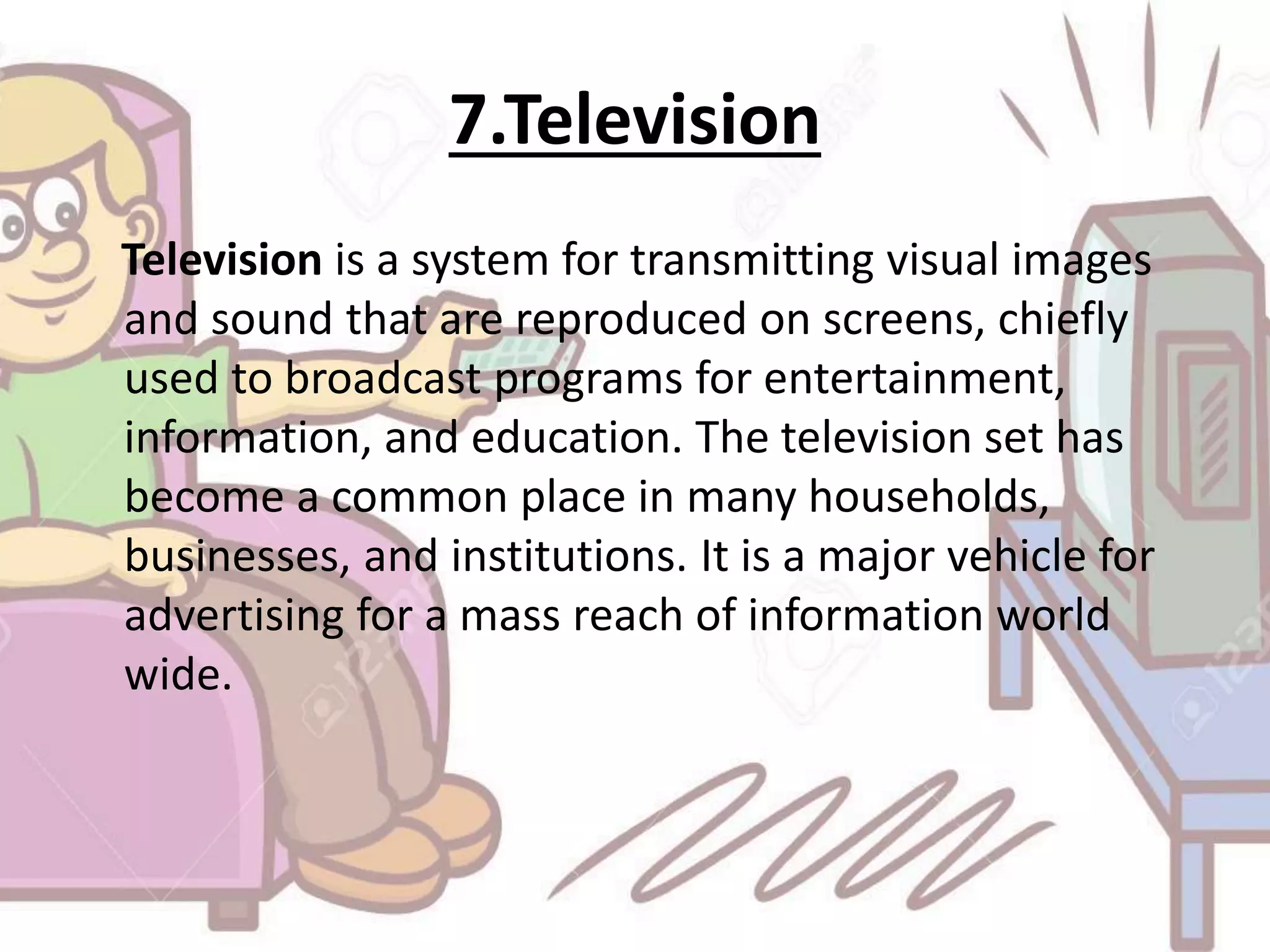 7.Television
Television is a system for transmitting visual images
and sound that are reproduced on screens, chiefly
used to broadcast programs for entertainment,
information, and education. The television set has
become a common place in many households,
businesses, and institutions. It is a major vehicle for
advertising for a mass reach of information world
wide.
 