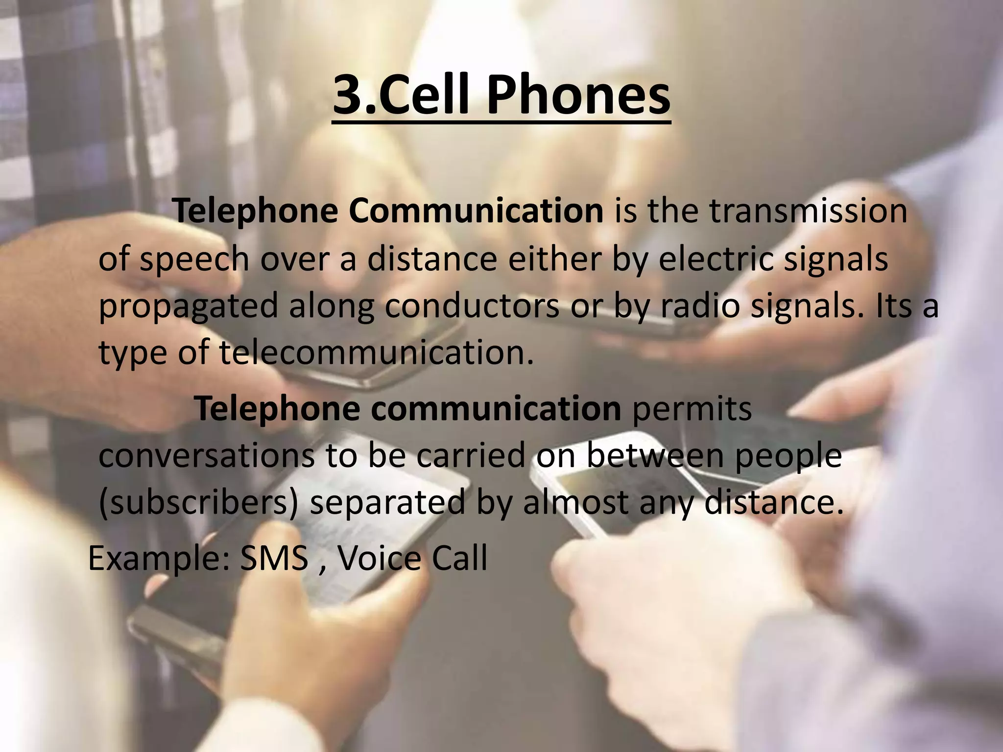 3.Cell Phones
Telephone Communication is the transmission
of speech over a distance either by electric signals
propagated along conductors or by radio signals. Its a
type of telecommunication.
Telephone communication permits
conversations to be carried on between people
(subscribers) separated by almost any distance.
Example: SMS , Voice Call
 