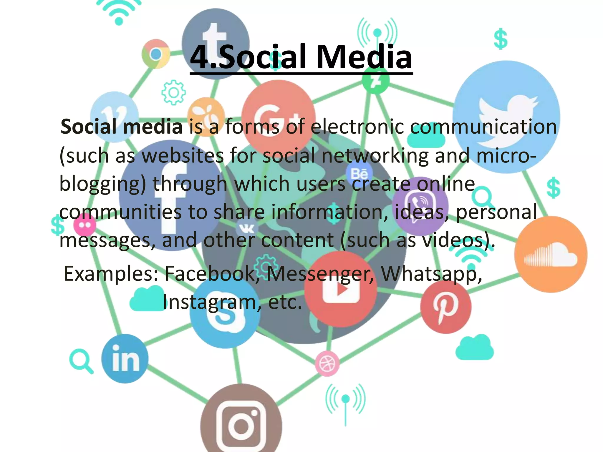 4.Social Media
Social media is a forms of electronic communication
(such as websites for social networking and micro-
blogging) through which users create online
communities to share information, ideas, personal
messages, and other content (such as videos).
Examples: Facebook, Messenger, Whatsapp,
Instagram, etc.
 