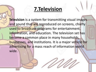 7.Television
Television is a system for transmitting visual images
and sound that are reproduced on screens, chiefly
used to broadcast programs for entertainment,
information, and education. The television set has
become a common place in many households,
businesses, and institutions. It is a major vehicle for
advertising for a mass reach of information world
wide.
 
